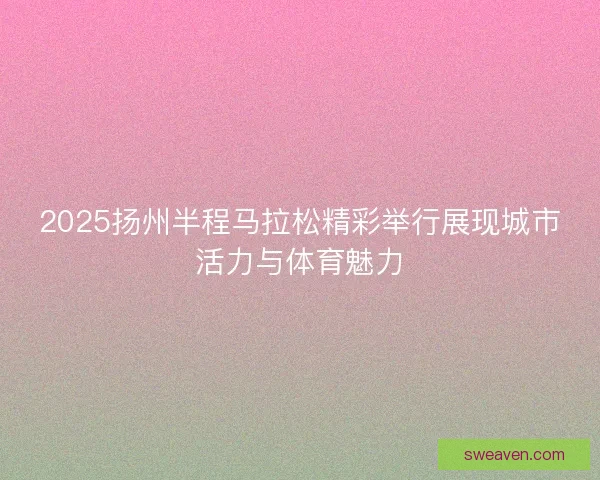 2025扬州半程马拉松精彩举行展现城市活力与体育魅力