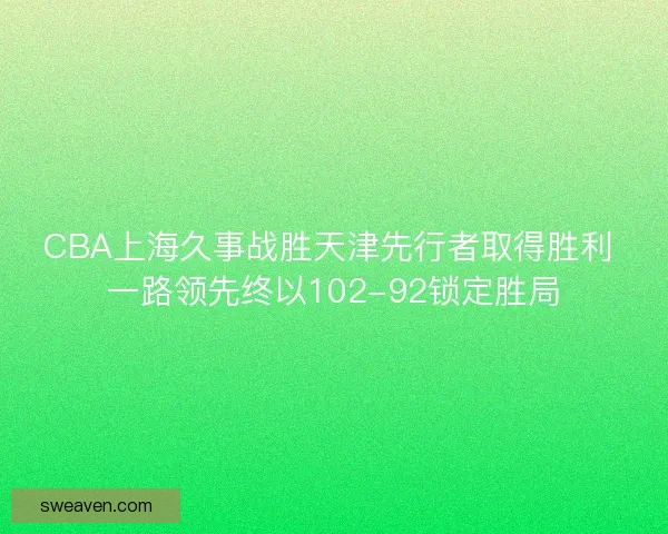 CBA上海久事战胜天津先行者取得胜利 一路领先终以102-92锁定胜局