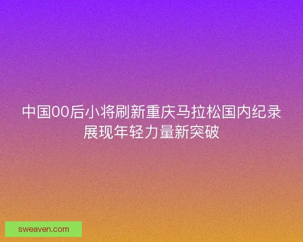 中国00后小将刷新重庆马拉松国内纪录展现年轻力量新突破